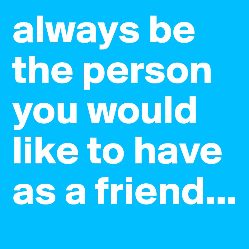 always be the person you would like to have as a friend...