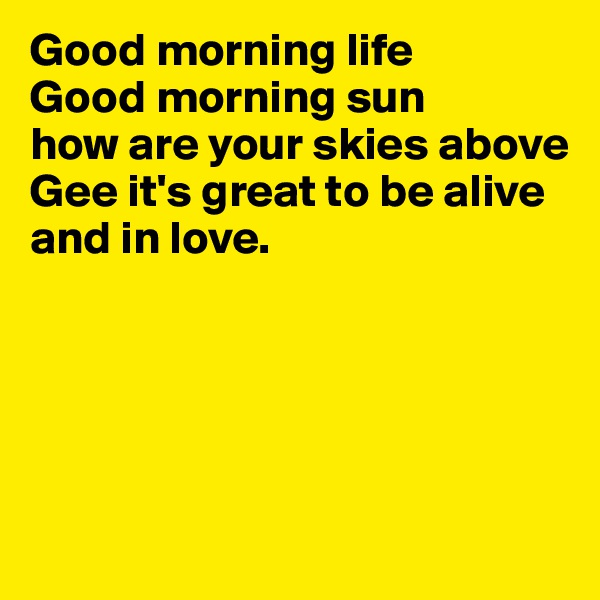 Good morning life
Good morning sun 
how are your skies above
Gee it's great to be alive and in love. 





