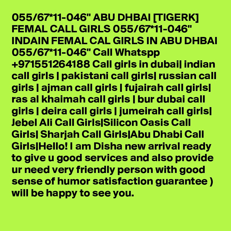 055/67*11-046" ABU DHBAI [TIGERK] FEMAL CALL GIRLS 055/67*11-046" INDAIN FEMAL CAL GIRLS IN ABU DHBAI 055/67*11-046" Call Whatspp +971551264188 Call girls in dubai| indian call girls | pakistani call girls| russian call girls | ajman call girls | fujairah call girls| ras al khaimah call girls | bur dubai call girls | deira call girls | jumeirah call girls| Jebel Ali Call Girls|Silicon Oasis Call Girls| Sharjah Call Girls|Abu Dhabi Call Girls|Hello! I am Disha new arrival ready to give u good services and also provide ur need very friendly person with good sense of humor satisfaction guarantee )
will be happy to see you.
