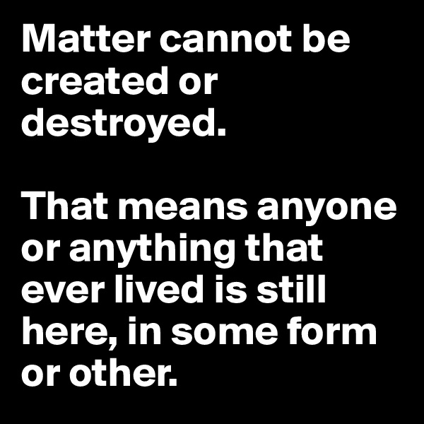Matter cannot be created or destroyed.

That means anyone or anything that ever lived is still here, in some form or other. 