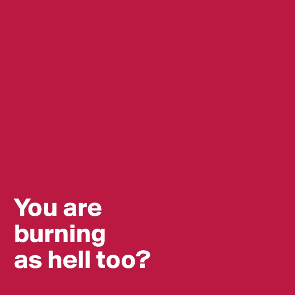 






You are 
burning 
as hell too?