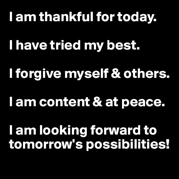 I am thankful for today. 

I have tried my best.

I forgive myself & others. 

I am content & at peace. 

I am looking forward to tomorrow's possibilities!