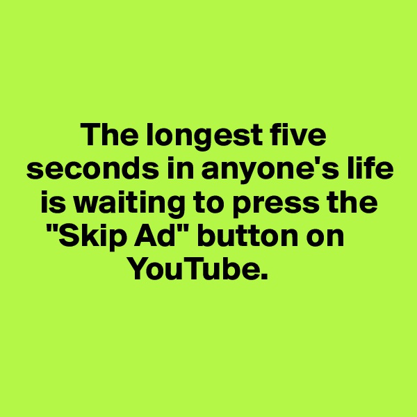 


         The longest five  
 seconds in anyone's life 
   is waiting to press the   
    "Skip Ad" button on         
                YouTube. 


