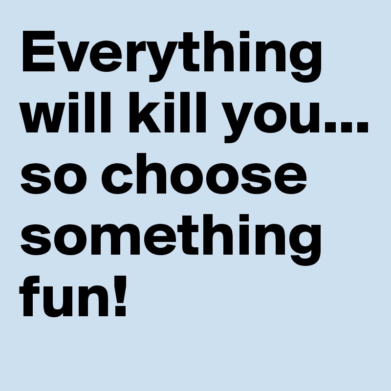 Everything will kill you... so choose something fun!