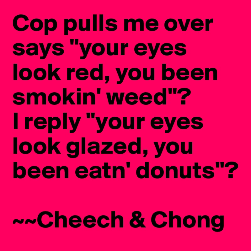 Cop pulls me over says "your eyes look red, you been smokin' weed"?
I reply "your eyes look glazed, you been eatn' donuts"?

~~Cheech & Chong