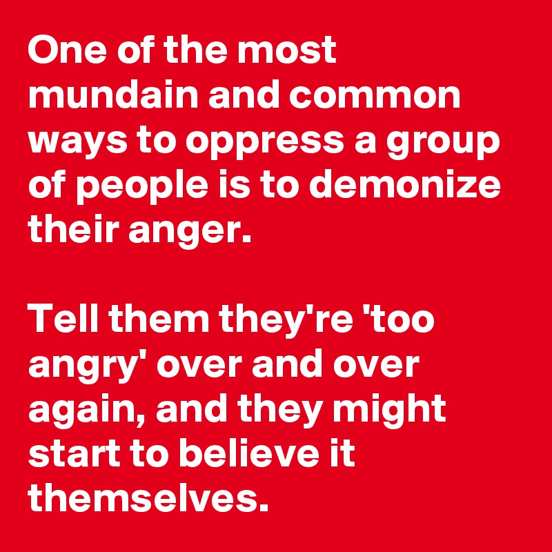 One of the most mundain and common ways to oppress a group of people is to demonize their anger.

Tell them they're 'too angry' over and over again, and they might start to believe it themselves.