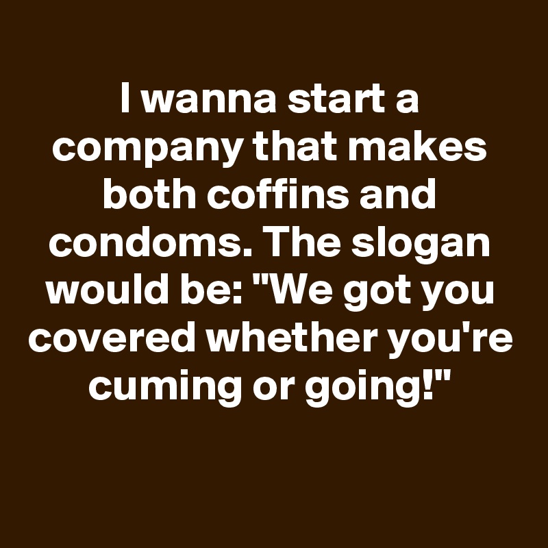 
I wanna start a company that makes both coffins and condoms. The slogan would be: "We got you covered whether you're cuming or going!"

