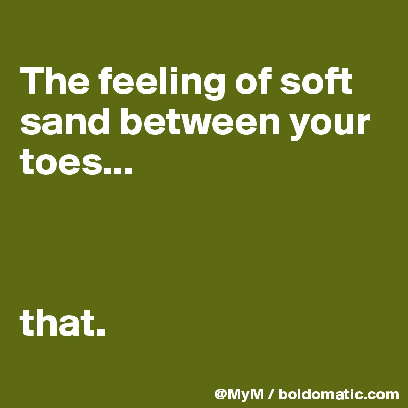 
The feeling of soft sand between your toes...



that.
