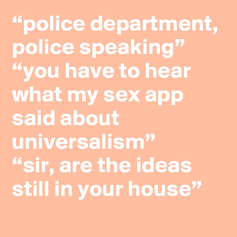 “police department, police speaking”
“you have to hear what my sex app said about universalism”
“sir, are the ideas still in your house”