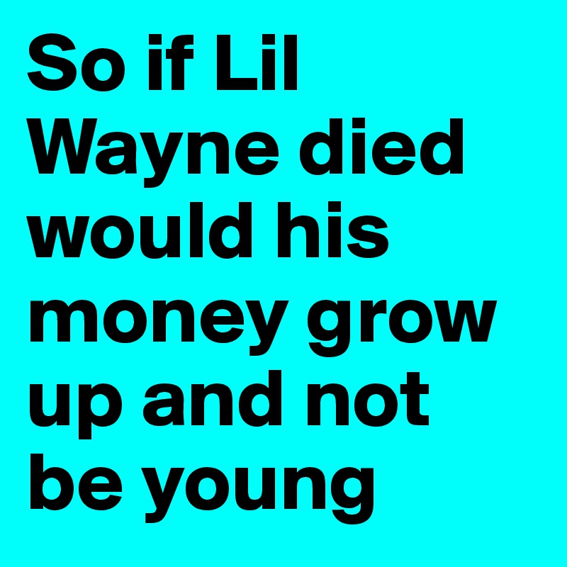 So if Lil Wayne died would his money grow up and not be young