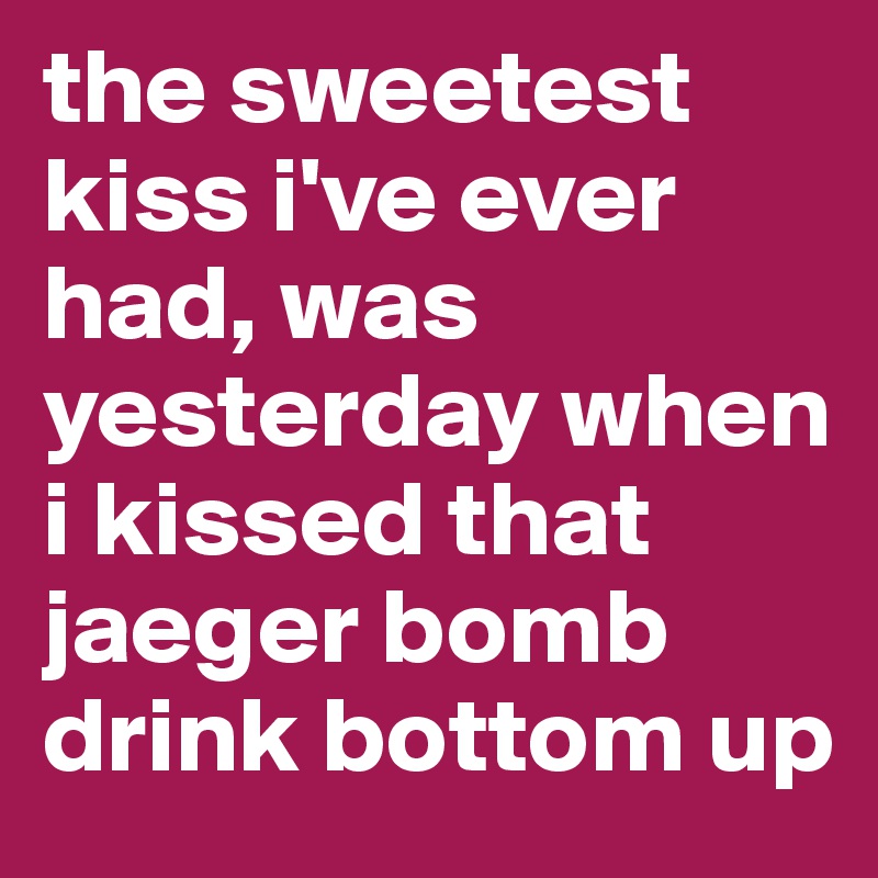 the sweetest kiss i've ever
had, was yesterday when i kissed that jaeger bomb drink bottom up