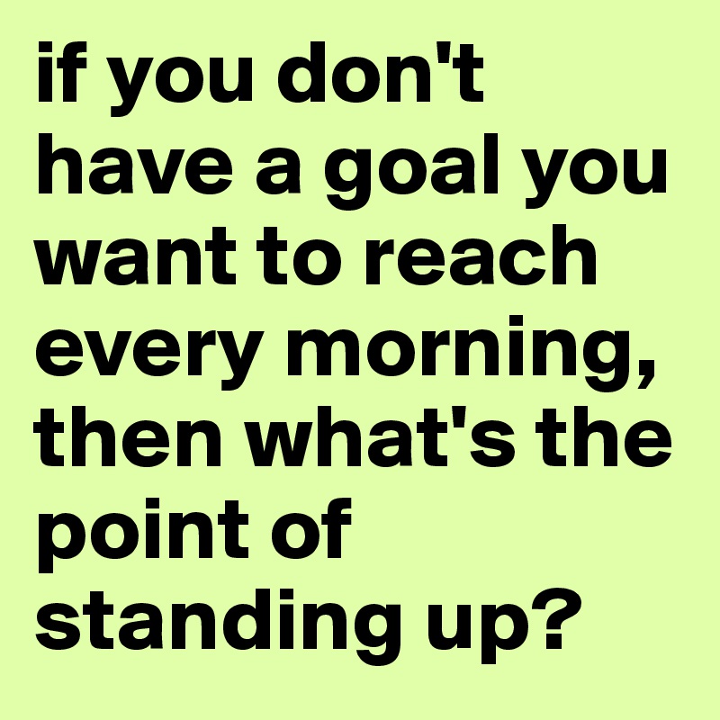 if you don't have a goal you want to reach every morning, then what's the point of standing up?