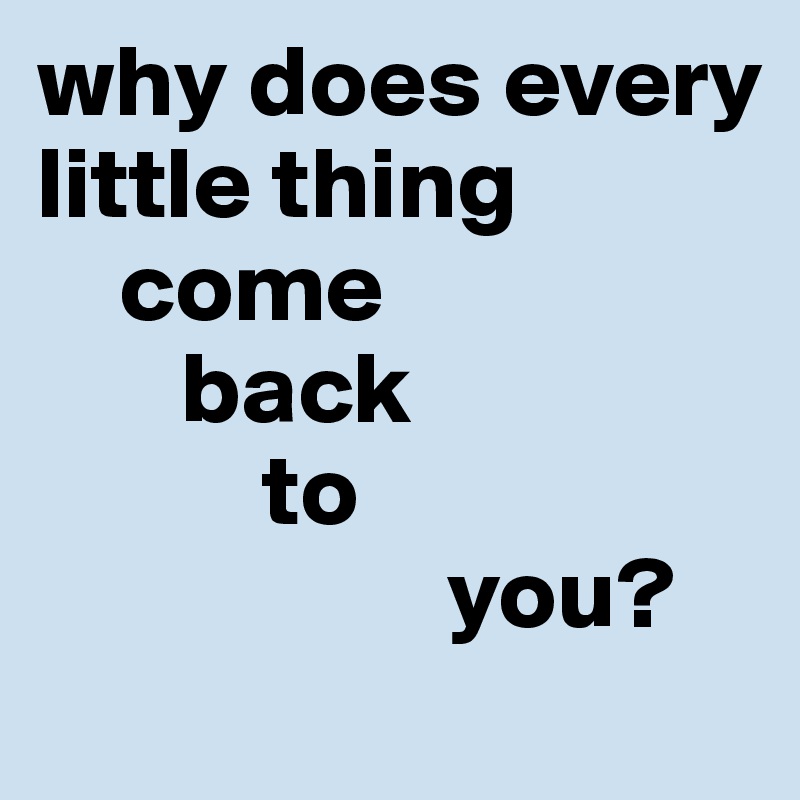 why does every little thing
    come 
       back
           to 
                    you? 