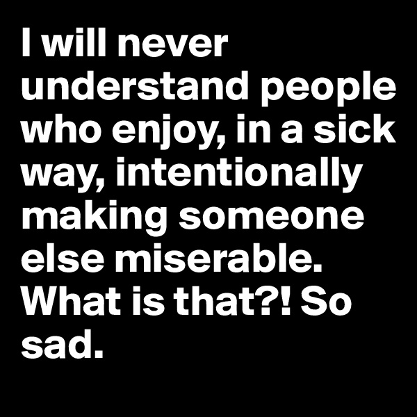 I will never understand people who enjoy, in a sick way, intentionally making someone else miserable. What is that?! So sad. 