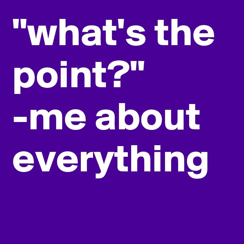 "what's the point?" -me about everything