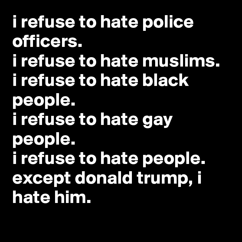 i refuse to hate police officers.
i refuse to hate muslims.
i refuse to hate black people.
i refuse to hate gay people.
i refuse to hate people.
except donald trump, i hate him.