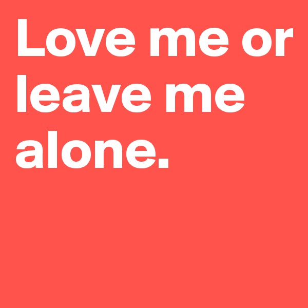 Love me or 
leave me 
alone. 
