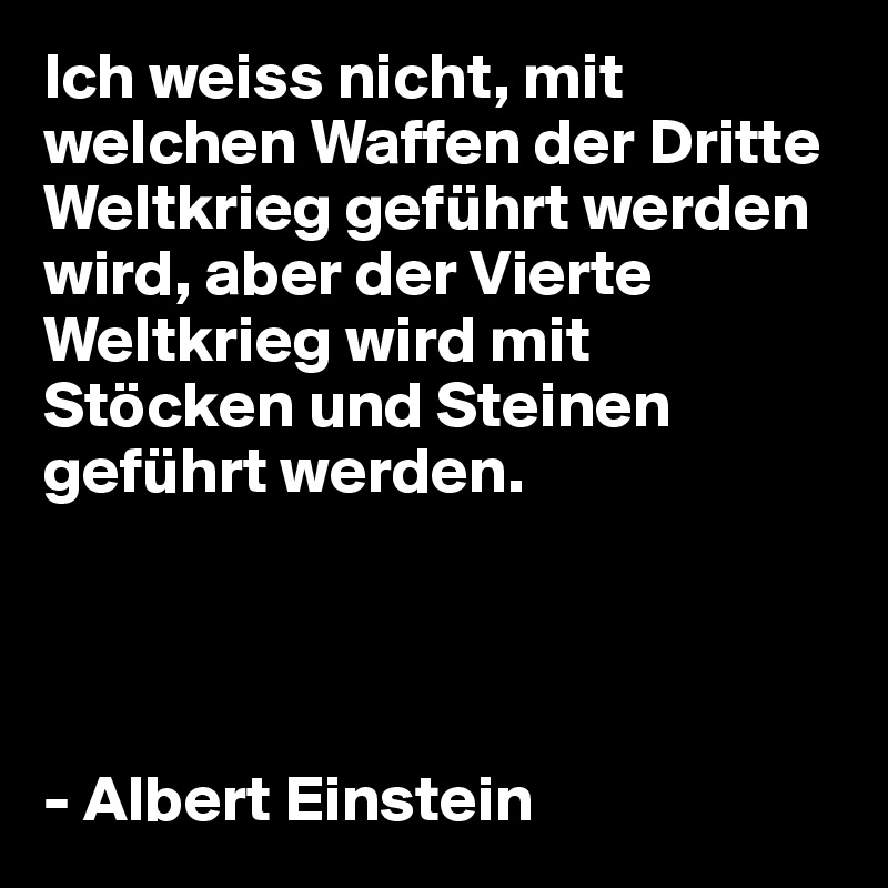 Ich weiss nicht, mit welchen Waffen der Dritte Weltkrieg geführt werden wird, aber der Vierte Weltkrieg wird mit Stöcken und Steinen geführt werden.




- Albert Einstein