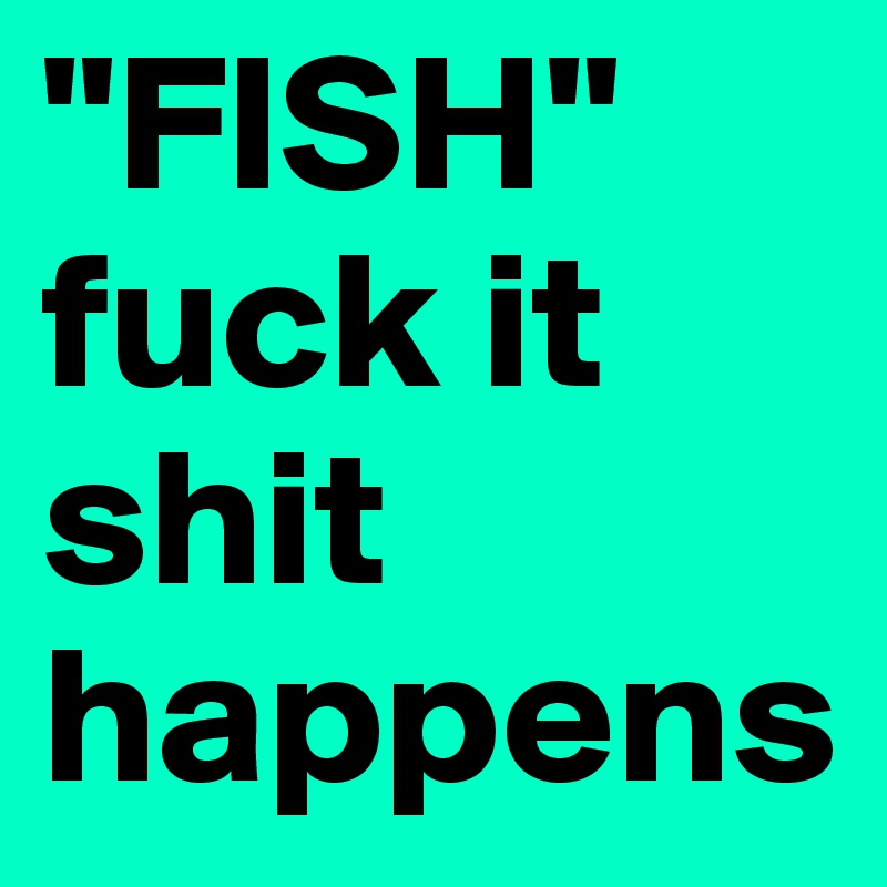 "FISH"
fuck it shit happens