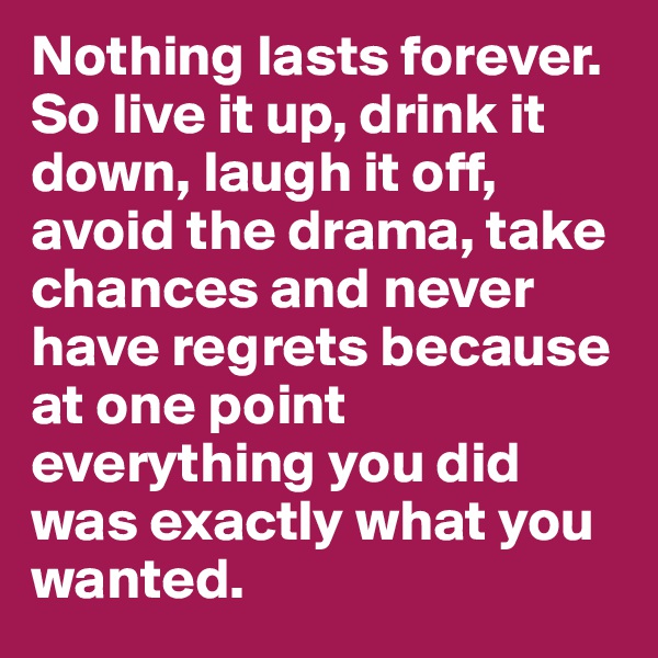Nothing lasts forever. So live it up, drink it down, laugh it off, avoid the drama, take chances and never have regrets because at one point everything you did was exactly what you wanted.