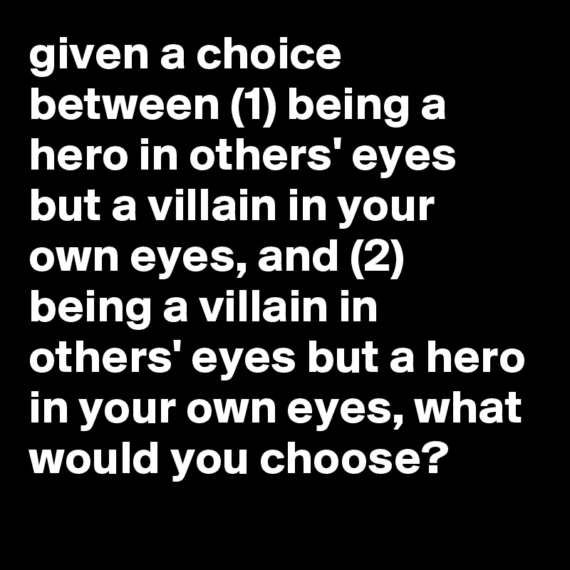 given a choice between (1) being a hero in others' eyes but a villain in your own eyes, and (2) being a villain in others' eyes but a hero in your own eyes, what would you choose?