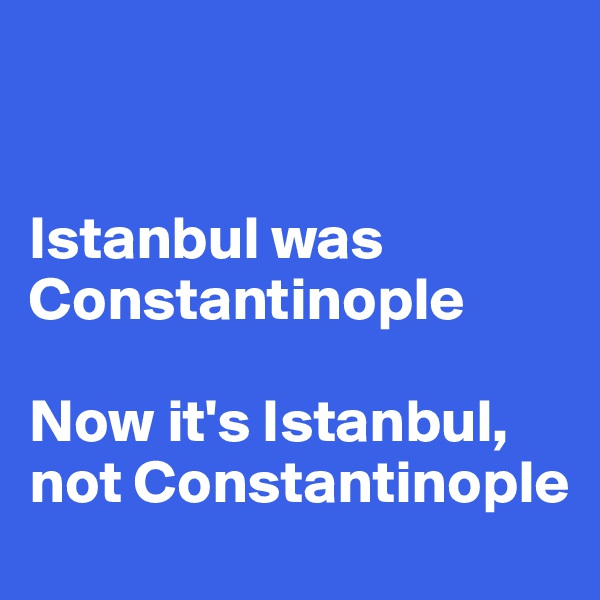  


Istanbul was Constantinople 

Now it's Istanbul, not Constantinople