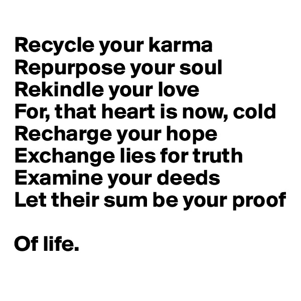 
Recycle your karma 
Repurpose your soul
Rekindle your love
For, that heart is now, cold
Recharge your hope
Exchange lies for truth
Examine your deeds
Let their sum be your proof

Of life.