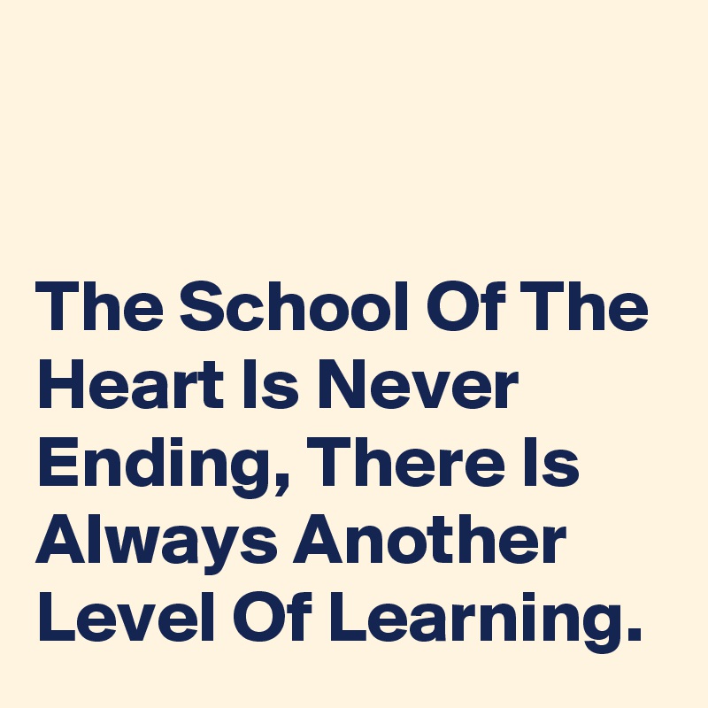 


The School Of The Heart Is Never Ending, There Is Always Another Level Of Learning.