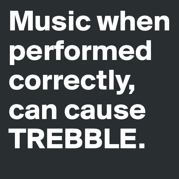 Music when performed correctly, can cause TREBBLE.