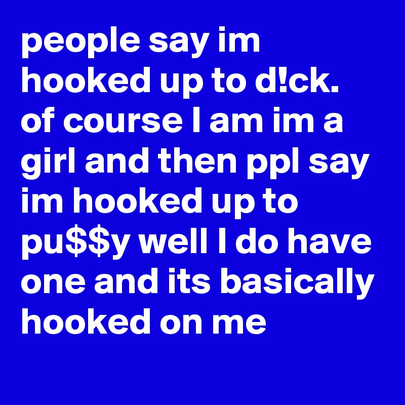 people say im hooked up to d!ck. of course I am im a girl and then ppl say im hooked up to pu$$y well I do have one and its basically hooked on me