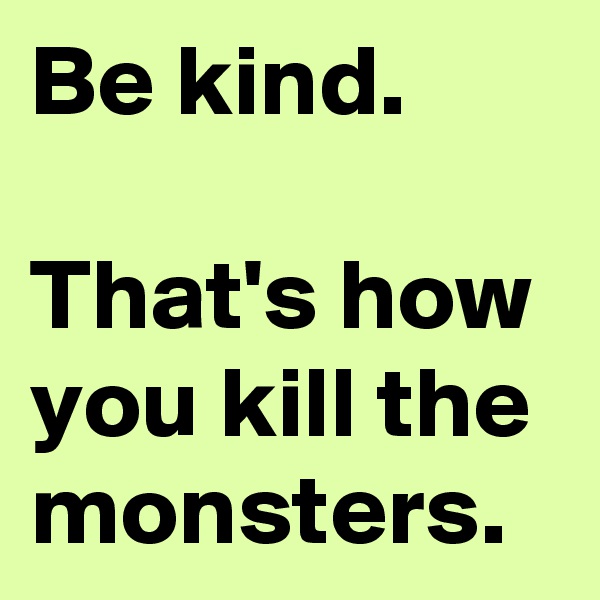 Be kind.

That's how you kill the monsters.