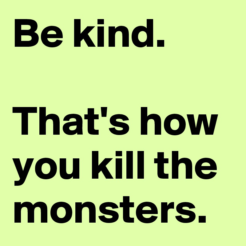 Be kind.

That's how you kill the monsters.