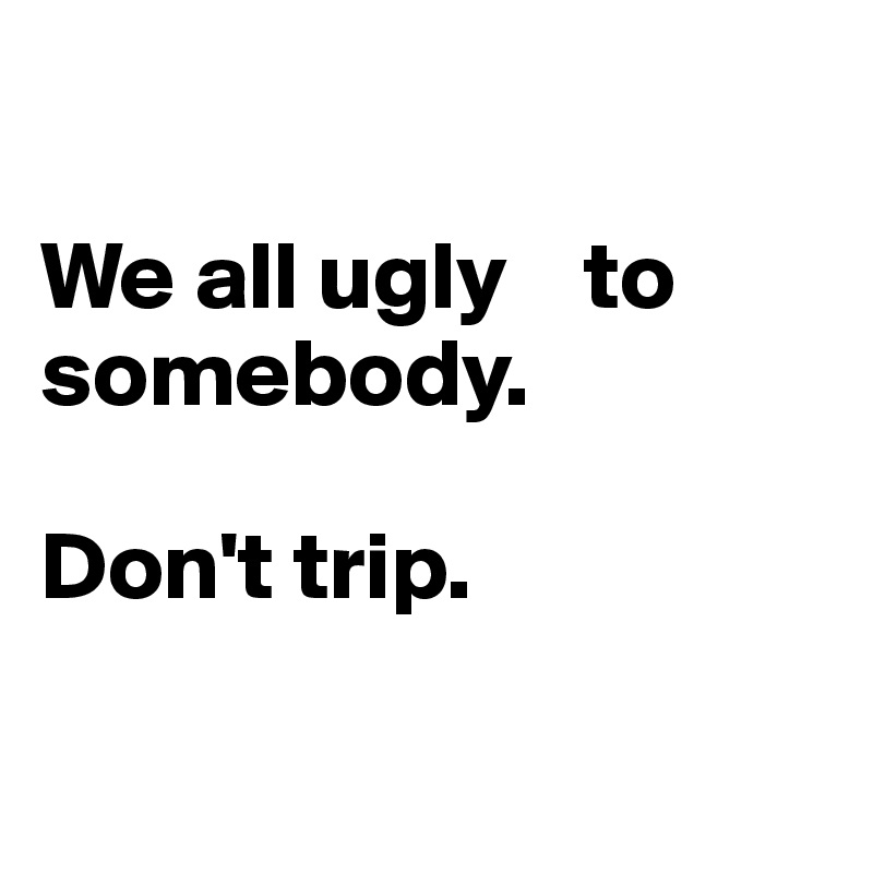 

We all ugly    to somebody. 
 
Don't trip.

