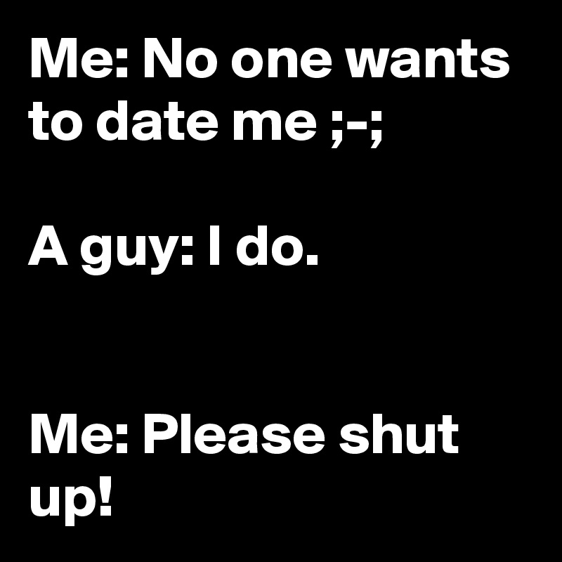 Me: No one wants to date me ;-;

A guy: I do.


Me: Please shut up!