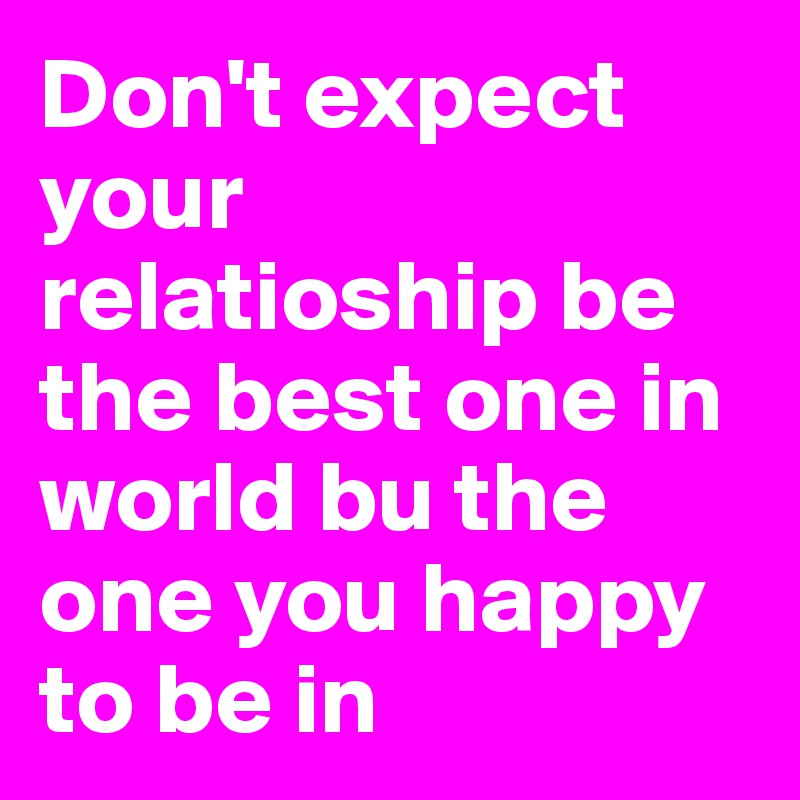 Don't expect your relatioship be the best one in world bu the one you happy to be in 