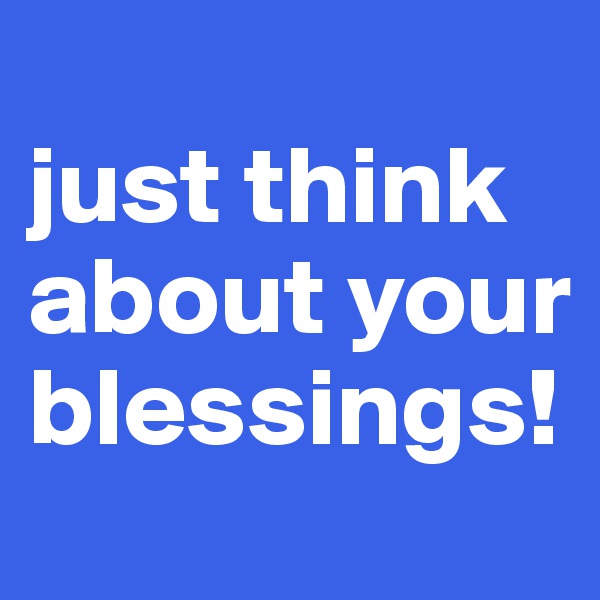 
just think about your blessings!