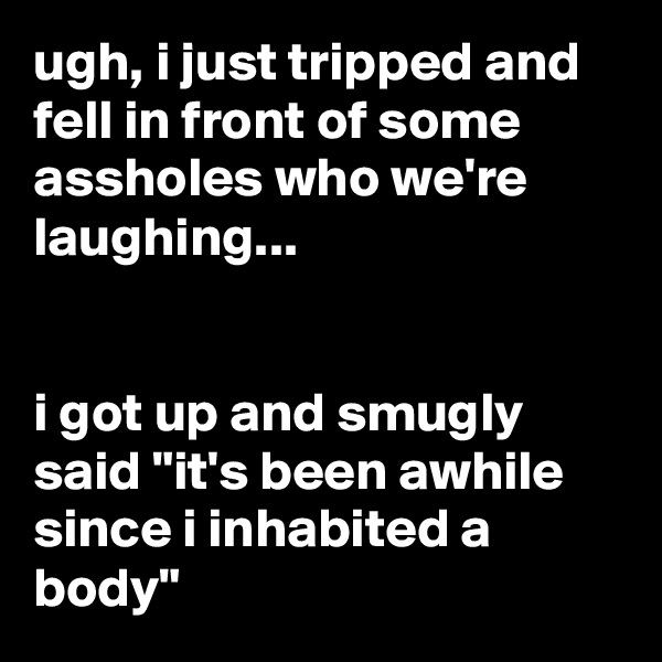 ugh, i just tripped and fell in front of some assholes who we're laughing...


i got up and smugly said "it's been awhile since i inhabited a body"