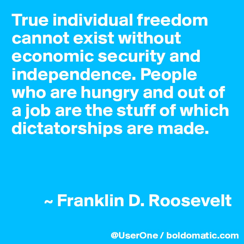 True individual freedom cannot exist without economic security and independence. People who are hungry and out of a job are the stuff of which dictatorships are made.



         ~ Franklin D. Roosevelt