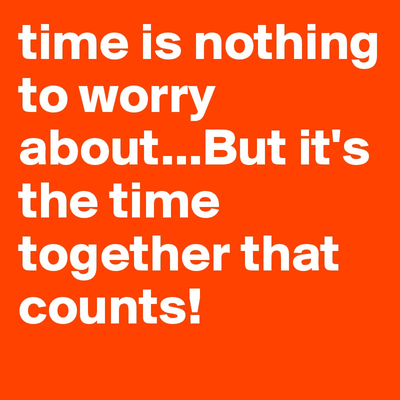 time is nothing to worry about...But it's the time together that counts!