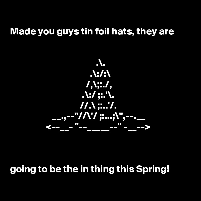 
Made you guys tin foil hats, they are


                                           .\.
                                        .\:/:\
                                      /,\;:./,
                                    .\:/ ;:.'\.     
                                   //.\ ;:..'/.
                     __.,--"//\'/ ;:...;\",--.__
                  <--__- "--_____--" -__-->



going to be the in thing this Spring!


