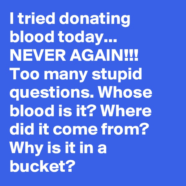 I tried donating blood today... NEVER AGAIN!!!
Too many stupid questions. Whose blood is it? Where did it come from? Why is it in a bucket?