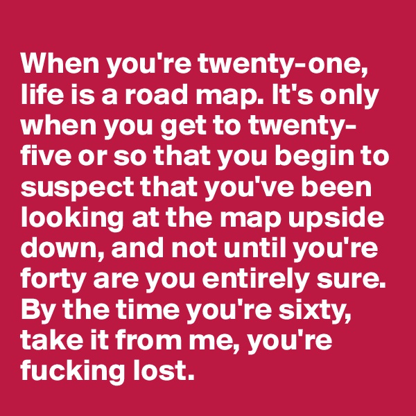 
When you're twenty-one, life is a road map. It's only when you get to twenty-five or so that you begin to suspect that you've been looking at the map upside down, and not until you're forty are you entirely sure. By the time you're sixty, take it from me, you're fucking lost. 