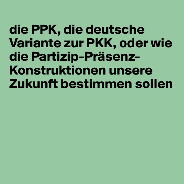 
die PPK, die deutsche Variante zur PKK, oder wie die Partizip-Präsenz-Konstruktionen unsere Zukunft bestimmen sollen





