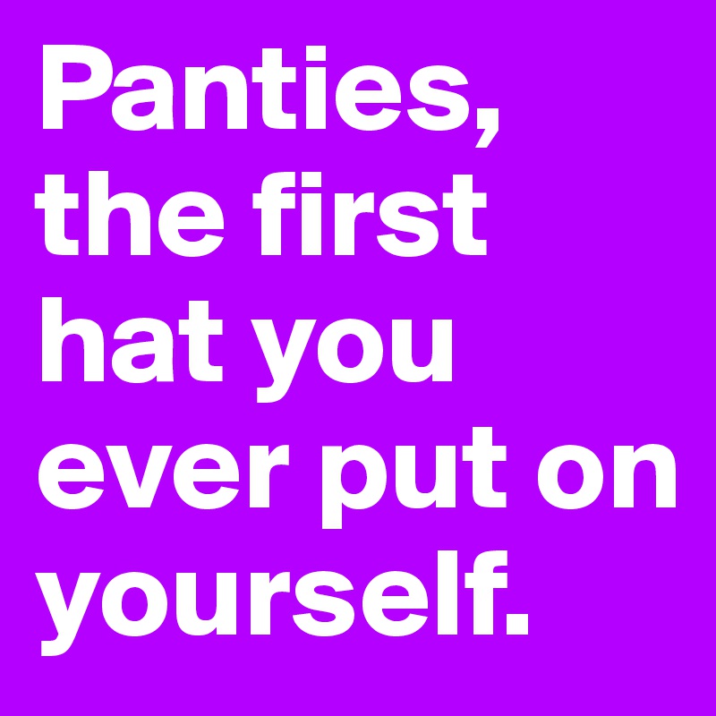 Panties, the first hat you ever put on yourself.
