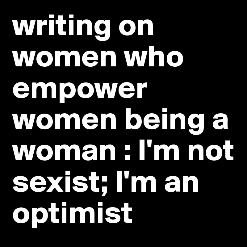 writing on women who empower women being a woman : I'm not sexist; I'm an optimist