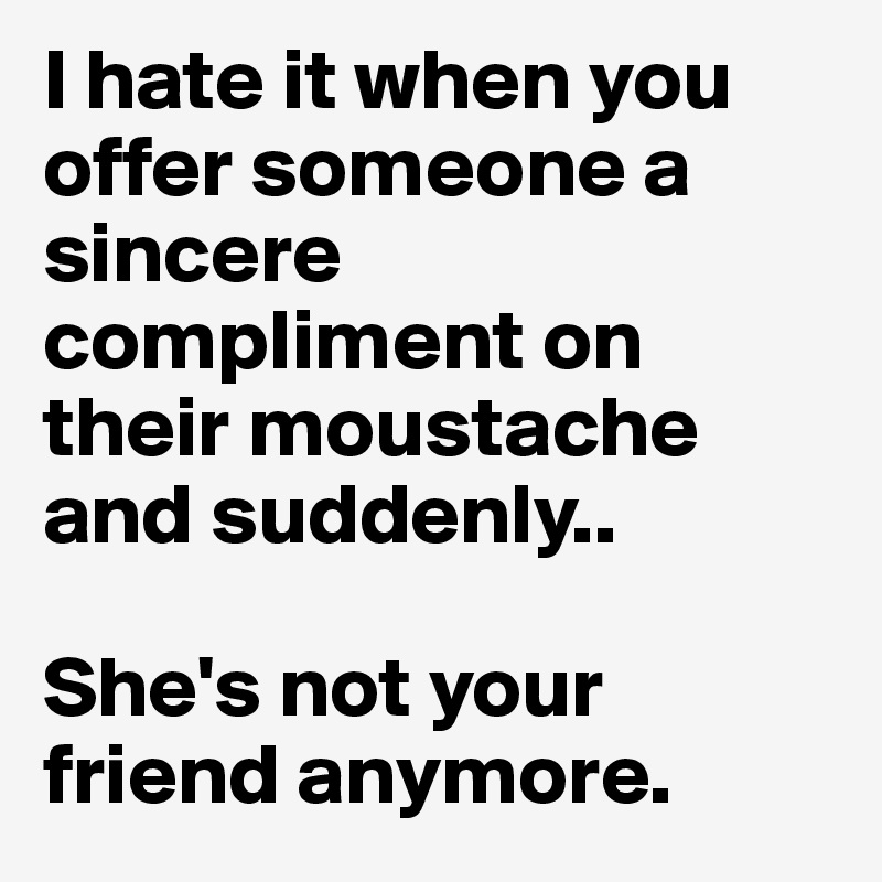 I hate it when you offer someone a sincere compliment on their moustache and suddenly..

She's not your friend anymore.