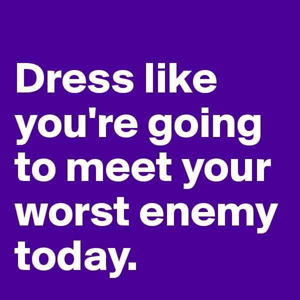 
Dress like you're going to meet your worst enemy today. 