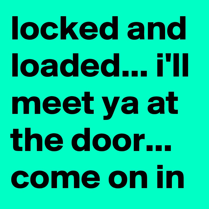 locked and loaded... i'll meet ya at the door... come on in