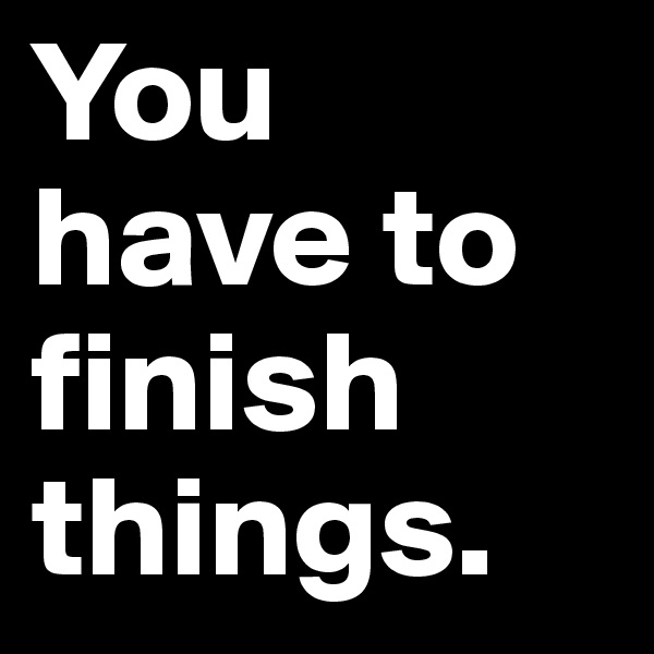 You have to finish things.