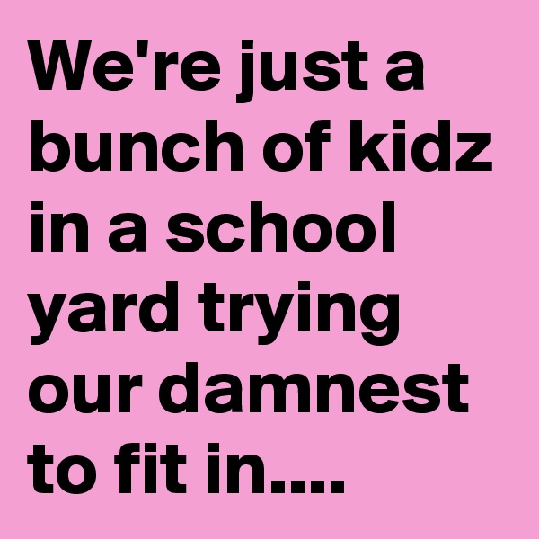 We're just a bunch of kidz in a school yard trying our damnest to fit in....